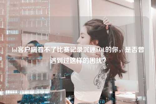 lol客户端看不了比赛记录沉迷LOL的你，是否曾遇到过这样的困扰？