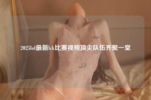 2025lol最新lck比赛视频顶尖队伍齐聚一堂