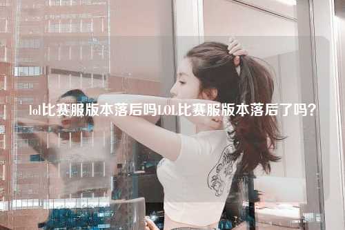 lol比赛服版本落后吗LOL比赛服版本落后了吗？