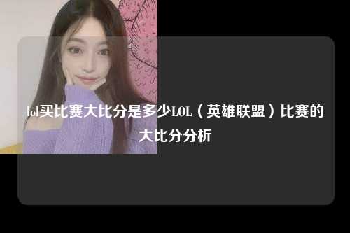 lol买比赛大比分是多少LOL（英雄联盟）比赛的大比分分析