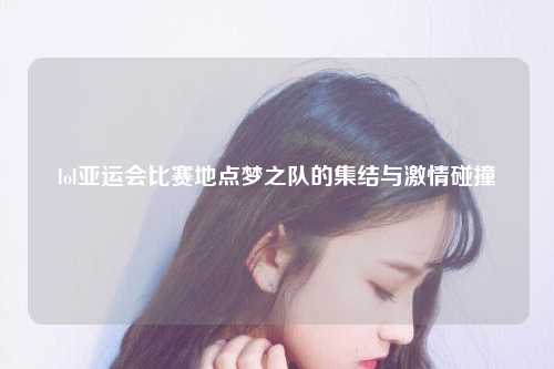 lol亚运会比赛地点梦之队的集结与激情碰撞