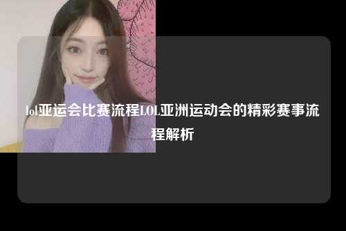 lol亚运会比赛流程LOL亚洲运动会的精彩赛事流程解析