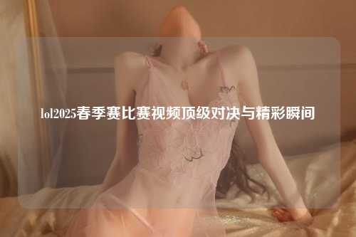 lol2025春季赛比赛视频顶级对决与精彩瞬间