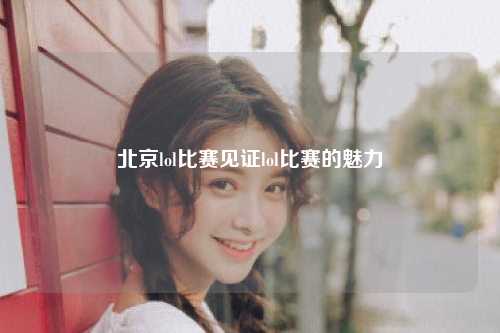 北京lol比赛见证lol比赛的魅力