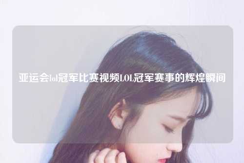 亚运会lol冠军比赛视频LOL冠军赛事的辉煌瞬间