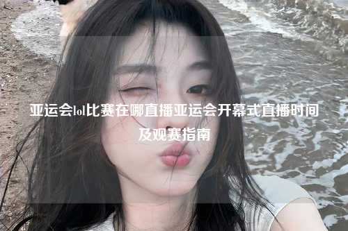 亚运会lol比赛在哪直播亚运会开幕式直播时间及观赛指南
