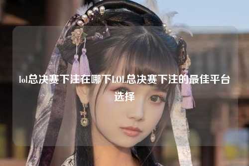lol总决赛下注在哪下LOL总决赛下注的最佳平台选择
