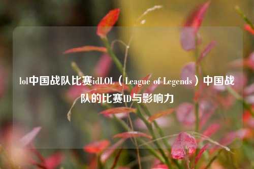 lol中国战队比赛idLOL（League of Legends）中国战队的比赛ID与影响力