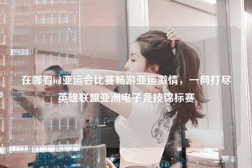 在哪看lol亚运会比赛畅游亚运激情，一网打尽英雄联盟亚洲电子竞技锦标赛