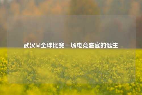 武汉lol全球比赛一场电竞盛宴的诞生