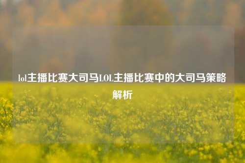 lol主播比赛大司马LOL主播比赛中的大司马策略解析