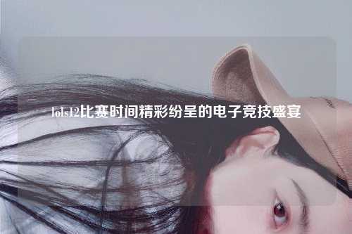 lols12比赛时间精彩纷呈的电子竞技盛宴