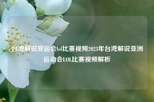 台湾解说亚运会lol比赛视频2023年台湾解说亚洲运动会LOL比赛视频解析