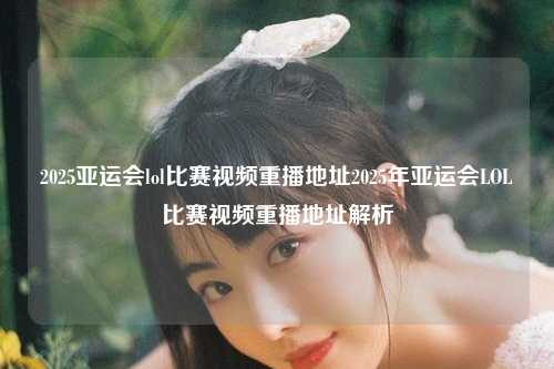 2025亚运会lol比赛视频重播地址2025年亚运会LOL比赛视频重播地址解析