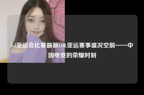 lol亚运会比赛最新LOL亚运赛事盛况空前——中国电竞的荣耀时刻