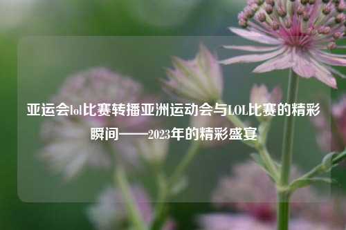 亚运会lol比赛转播亚洲运动会与LOL比赛的精彩瞬间——2023年的精彩盛宴