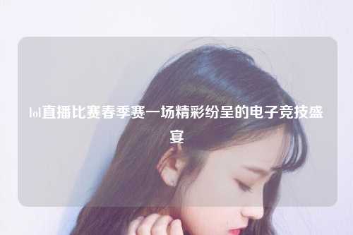 lol直播比赛春季赛一场精彩纷呈的电子竞技盛宴