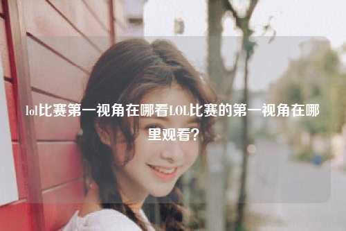 lol比赛第一视角在哪看LOL比赛的第一视角在哪里观看？