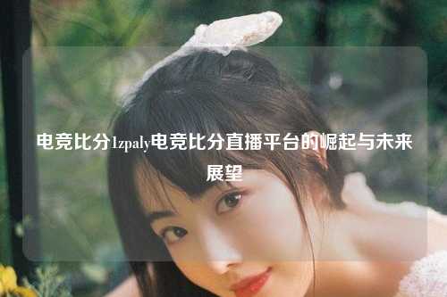 电竞比分1zpaly电竞比分直播平台的崛起与未来展望