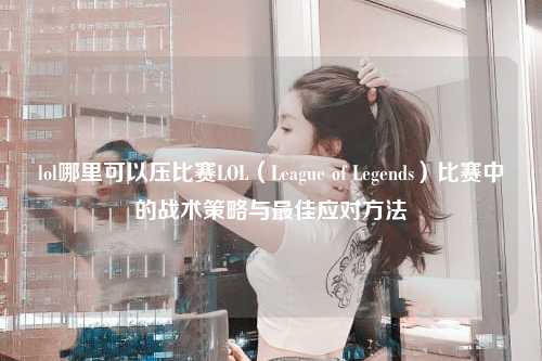 lol哪里可以压比赛LOL（League of Legends）比赛中的战术策略与最佳应对方法