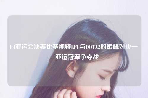 lol亚运会决赛比赛视频LPL与DOTA2的巅峰对决——亚运冠军争夺战