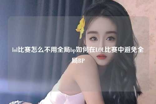 lol比赛怎么不用全局bp如何在LOL比赛中避免全局BP