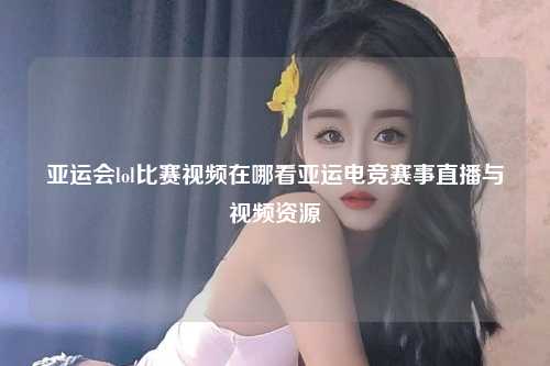 亚运会lol比赛视频在哪看亚运电竞赛事直播与视频资源