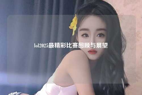 lol2025最精彩比赛回顾与展望