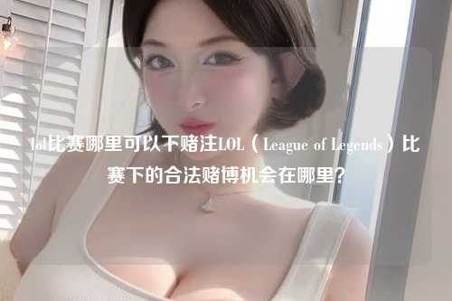 lol比赛哪里可以下赌注LOL（League of Legends）比赛下的合法赌博机会在哪里？