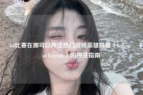 lol比赛在哪可以押注热门游戏英雄联盟（League of Legends）的押注指南
