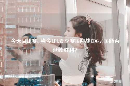 今天lol比赛ig当今LPL夏季赛IG迎战EDG，IG能否延续胜利？