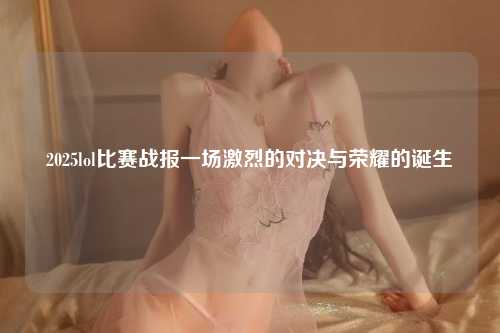 2025lol比赛战报一场激烈的对决与荣耀的诞生