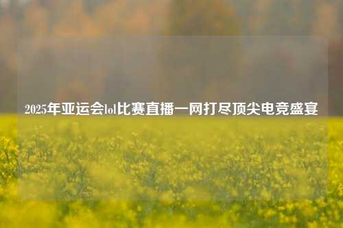 2025年亚运会lol比赛直播一网打尽顶尖电竞盛宴