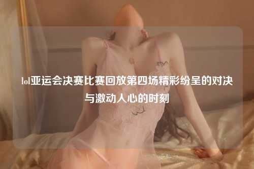lol亚运会决赛比赛回放第四场精彩纷呈的对决与激动人心的时刻