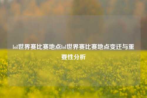 lol世界赛比赛地点lol世界赛比赛地点变迁与重要性分析