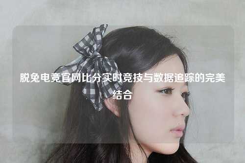 脱兔电竞官网比分实时竞技与数据追踪的完美结合