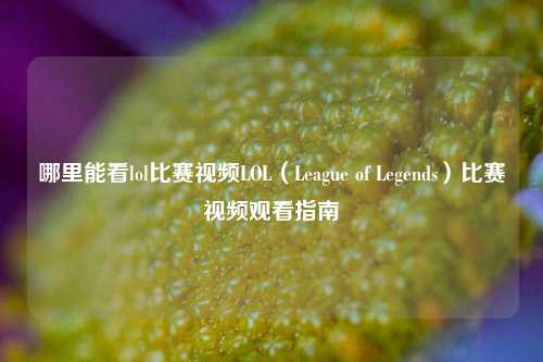 哪里能看lol比赛视频LOL（League of Legends）比赛视频观看指南