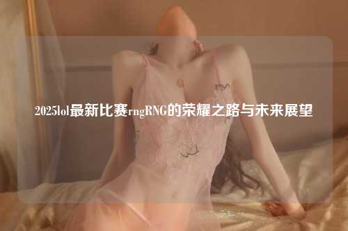 2025lol最新比赛rngRNG的荣耀之路与未来展望