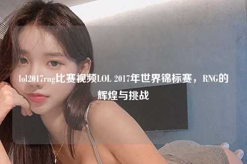 lol2017rng比赛视频LOL 2017年世界锦标赛，RNG的辉煌与挑战