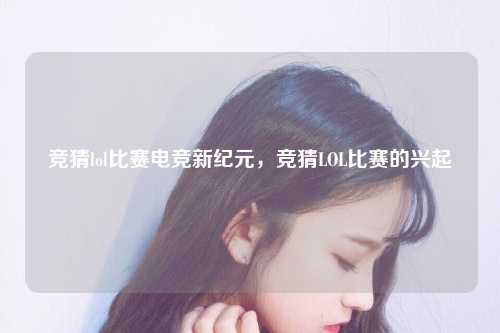 竞猜lol比赛电竞新纪元，竞猜LOL比赛的兴起
