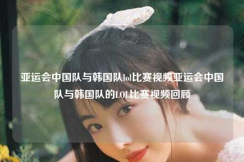 亚运会中国队与韩国队lol比赛视频亚运会中国队与韩国队的LOL比赛视频回顾