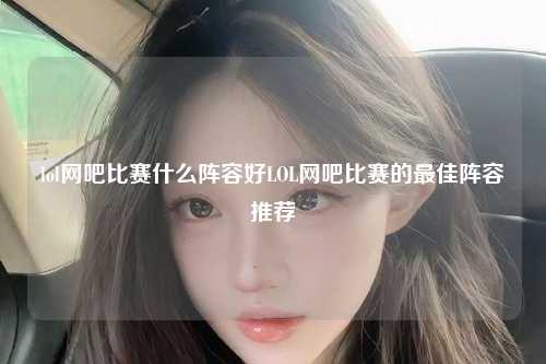 lol网吧比赛什么阵容好LOL网吧比赛的最佳阵容推荐