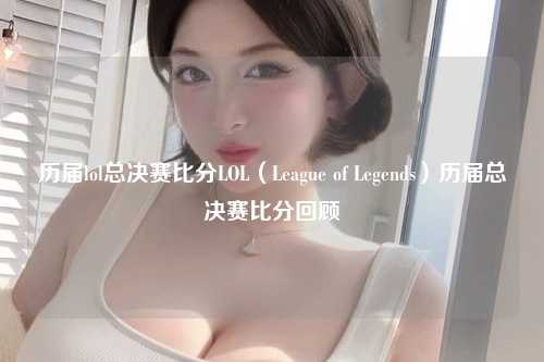历届lol总决赛比分LOL（League of Legends）历届总决赛比分回顾