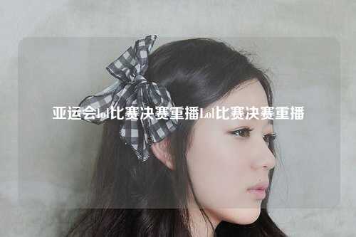 亚运会lol比赛决赛重播Lol比赛决赛重播