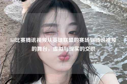 lol比赛腾讯视频从英雄联盟的赛场到腾讯视频的舞台，虚拟与现实的交织