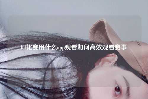 lol比赛用什么app观看如何高效观看赛事