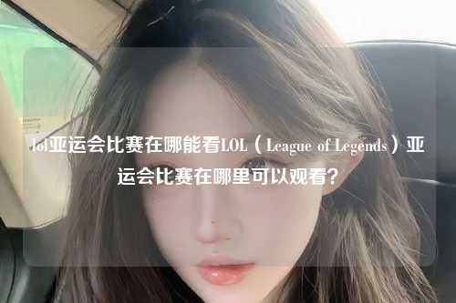 lol亚运会比赛在哪能看LOL（League of Legends）亚运会比赛在哪里可以观看？