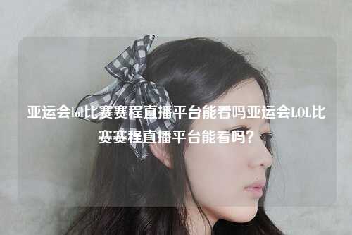 亚运会lol比赛赛程直播平台能看吗亚运会LOL比赛赛程直播平台能看吗？