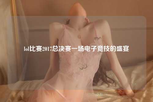 lol比赛2017总决赛一场电子竞技的盛宴