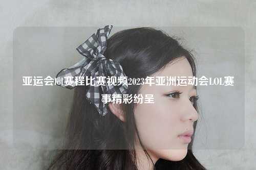 亚运会lol赛程比赛视频2023年亚洲运动会LOL赛事精彩纷呈
